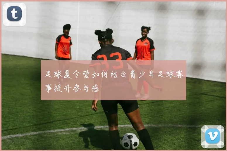 足球夏令营如何结合青少年足球赛事提升参与感
