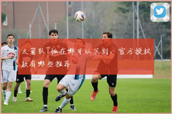 火箭队T恤在哪可以买到，官方授权款有哪些推荐