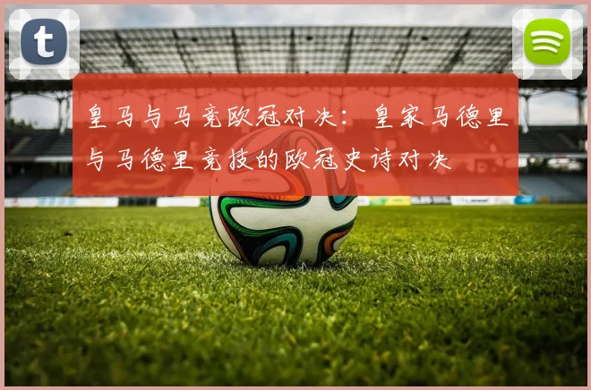 皇马与马竞欧冠对决：皇家马德里与马德里竞技的欧冠史诗对决