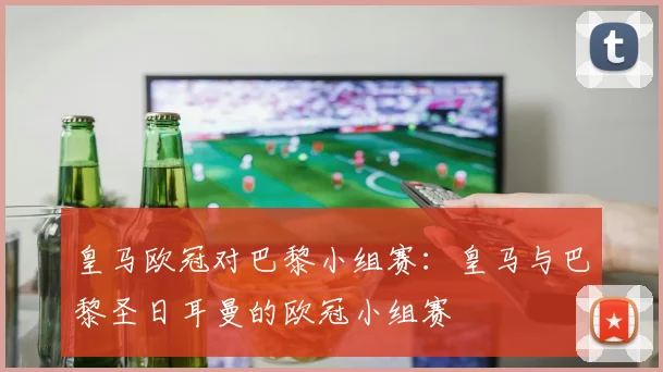 皇马欧冠对巴黎小组赛：皇马与巴黎圣日耳曼的欧冠小组赛