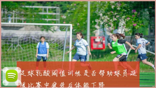 足球乳酸阈值训练是否帮助球员延缓比赛中疲劳后体能下降