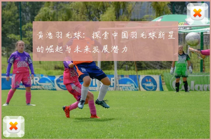 黄浩羽毛球：探索中国羽毛球新星的崛起与未来发展潜力