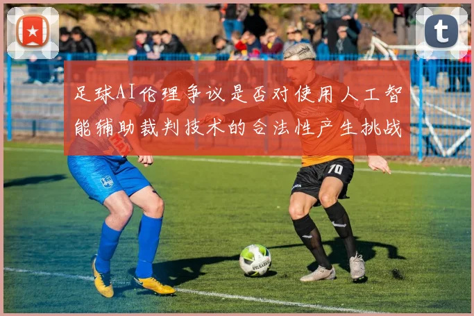 足球AI伦理争议是否对使用人工智能辅助裁判技术的合法性产生挑战
