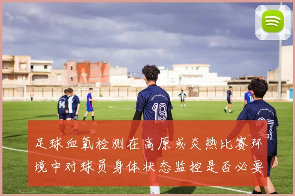 足球血氧检测在高原或炎热比赛环境中对球员身体状态监控是否必要