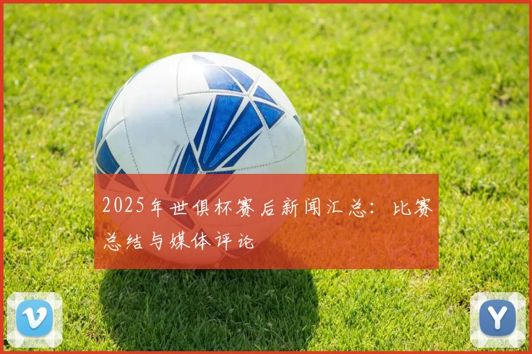 2025年世俱杯赛后新闻汇总：比赛总结与媒体评论